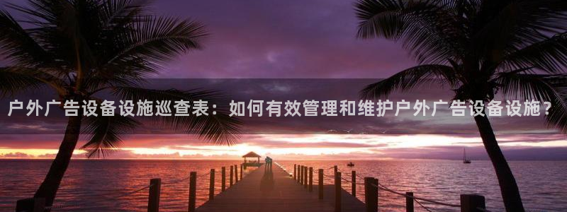 杏宇官方平台官网入口：户外广告设备设施巡查表：如何有效管理和维护户外广告设备设施？