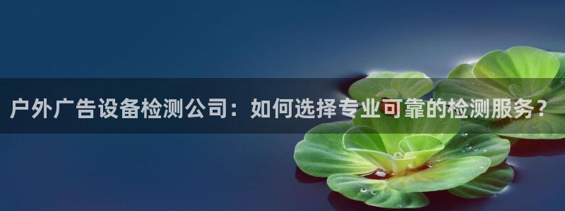 杏宇平台代理怎么样可靠吗：户外广告设备检测公司：如何选择专业可靠的检测服务？