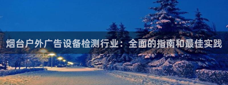 杏宇平台好吗：烟台户外广告设备检测行业：全面的指南和最佳实践